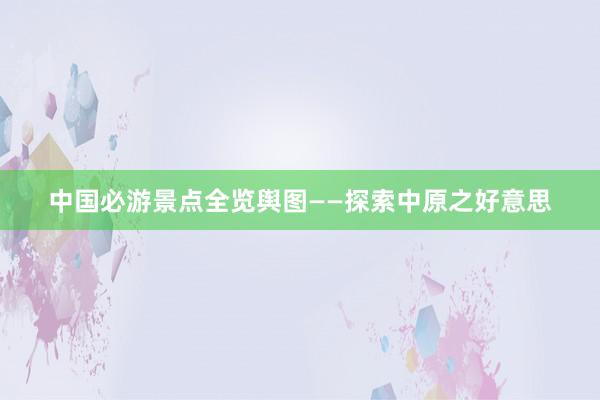 中国必游景点全览舆图——探索中原之好意思