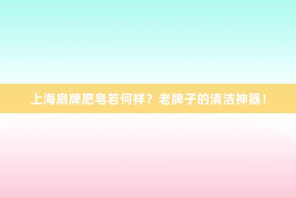 上海扇牌肥皂若何样？老牌子的清洁神器！